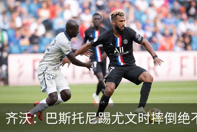 齐沃：巴斯托尼踢尤文时摔倒绝不是假摔，国米赢球触碰很多人神经